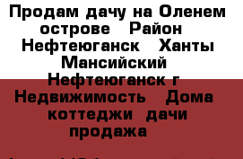 Продам дачу на Оленем острове › Район ­ Нефтеюганск - Ханты-Мансийский, Нефтеюганск г. Недвижимость » Дома, коттеджи, дачи продажа   